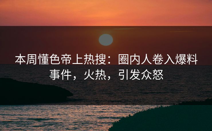 本周懂色帝上热搜：圈内人卷入爆料事件，火热，引发众怒