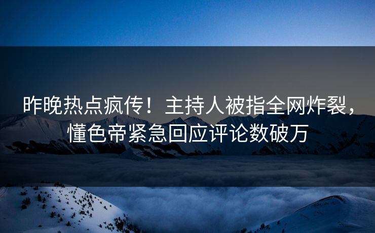 昨晚热点疯传！主持人被指全网炸裂，懂色帝紧急回应评论数破万