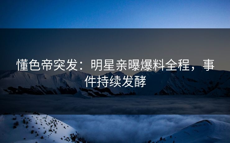 懂色帝突发：明星亲曝爆料全程，事件持续发酵