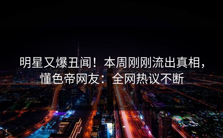 明星又爆丑闻！本周刚刚流出真相，懂色帝网友：全网热议不断