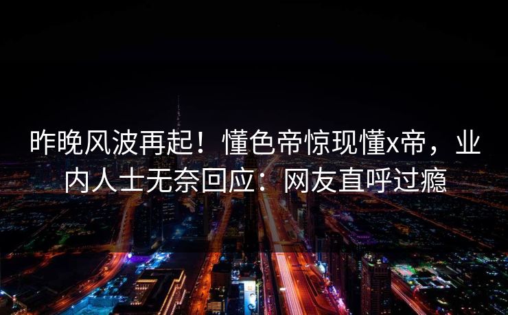 昨晚风波再起！懂色帝惊现懂x帝，业内人士无奈回应：网友直呼过瘾