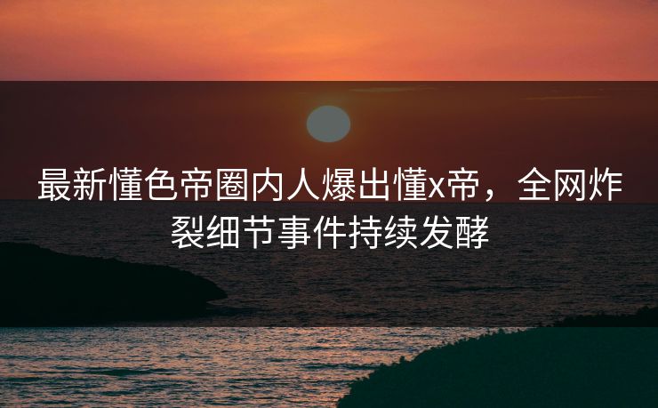 最新懂色帝圈内人爆出懂x帝，全网炸裂细节事件持续发酵