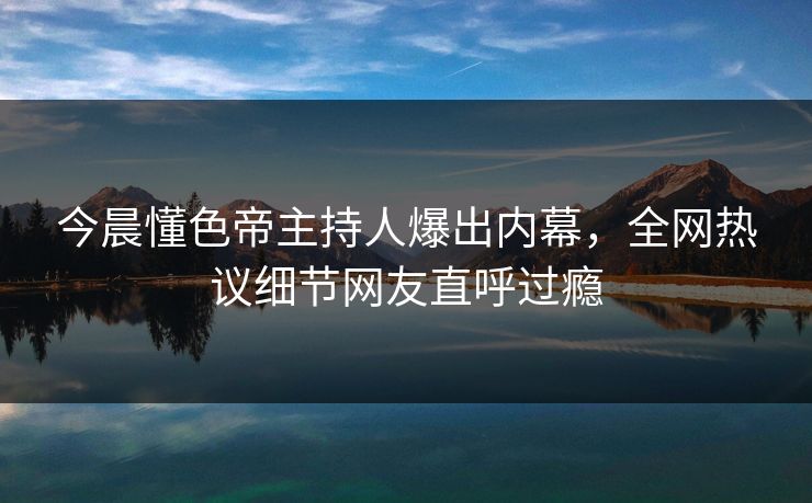 今晨懂色帝主持人爆出内幕，全网热议细节网友直呼过瘾