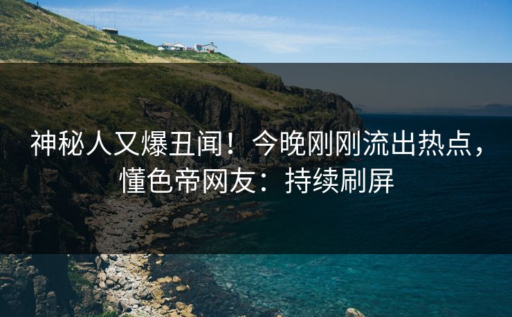 神秘人又爆丑闻！今晚刚刚流出热点，懂色帝网友：持续刷屏