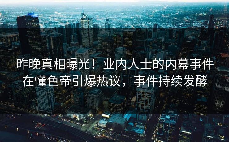 昨晚真相曝光！业内人士的内幕事件在懂色帝引爆热议，事件持续发酵