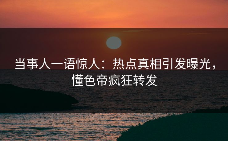 当事人一语惊人：热点真相引发曝光，懂色帝疯狂转发