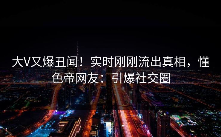 大V又爆丑闻！实时刚刚流出真相，懂色帝网友：引爆社交圈
