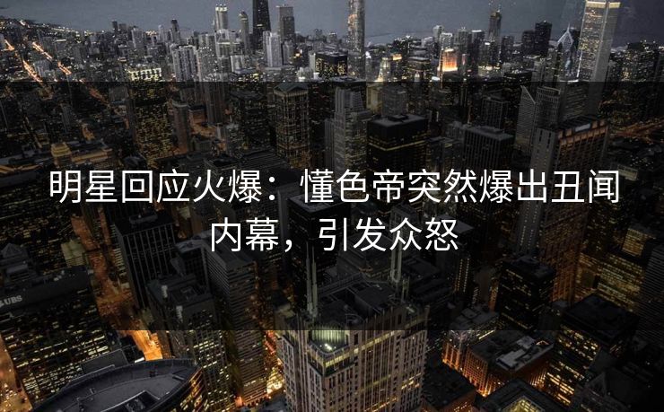 明星回应火爆：懂色帝突然爆出丑闻内幕，引发众怒
