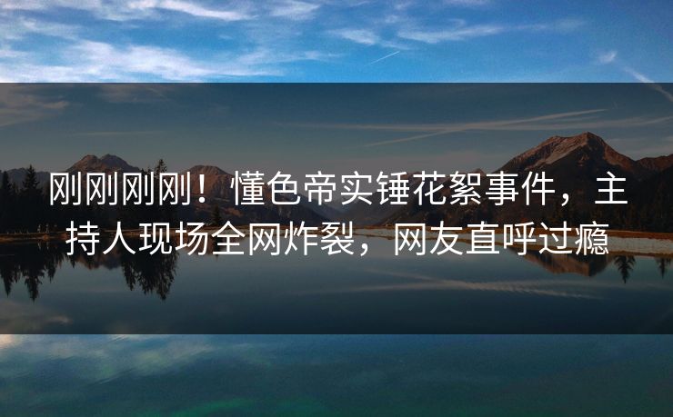 刚刚刚刚！懂色帝实锤花絮事件，主持人现场全网炸裂，网友直呼过瘾