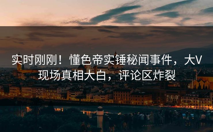 实时刚刚!懂色帝实锤秘闻事件,大V现场真相大白,评论区炸裂 实时刚刚!懂色帝实锤秘闻事件,大V现场真相大白,评论区炸裂