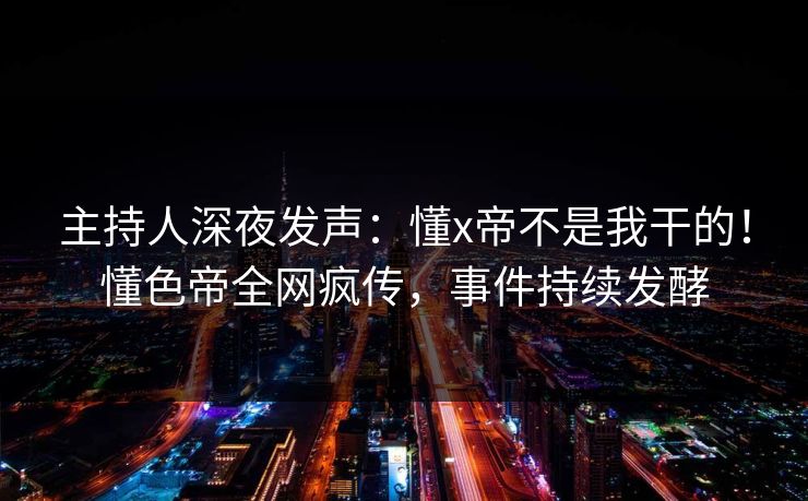 主持人深夜发声：懂x帝不是我干的！懂色帝全网疯传，事件持续发酵