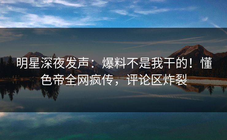 明星深夜发声：爆料不是我干的！懂色帝全网疯传，评论区炸裂