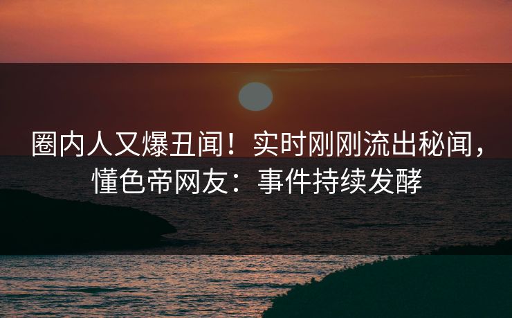 圈内人又爆丑闻!实时刚刚流出秘闻,懂色帝网友:事件持续发酵 圈内人又爆丑闻!实时刚刚流出秘闻,懂色帝网友:事件持续发酵