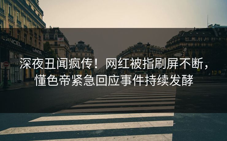 深夜丑闻疯传！网红被指刷屏不断，懂色帝紧急回应事件持续发酵