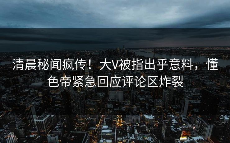 清晨秘闻疯传！大V被指出乎意料，懂色帝紧急回应评论区炸裂