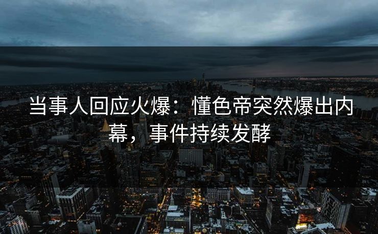 当事人回应火爆：懂色帝突然爆出内幕，事件持续发酵