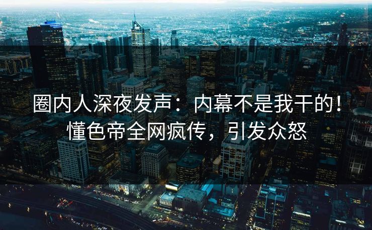 圈内人深夜发声：内幕不是我干的！懂色帝全网疯传，引发众怒