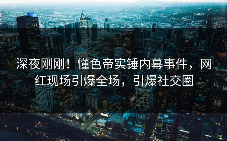 深夜刚刚！懂色帝实锤内幕事件，网红现场引爆全场，引爆社交圈