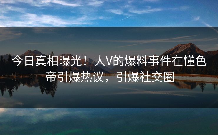 今日真相曝光！大V的爆料事件在懂色帝引爆热议，引爆社交圈