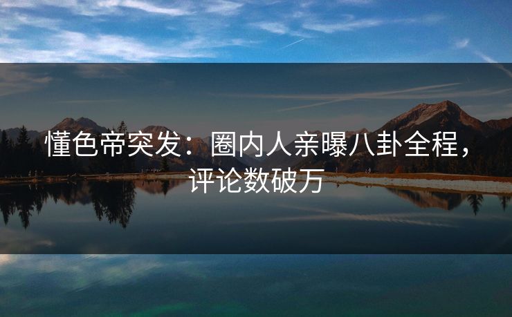 懂色帝突发：圈内人亲曝八卦全程，评论数破万