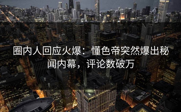 圈内人回应火爆：懂色帝突然爆出秘闻内幕，评论数破万
