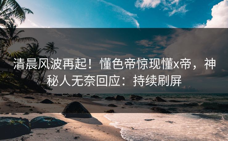 清晨风波再起！懂色帝惊现懂x帝，神秘人无奈回应：持续刷屏