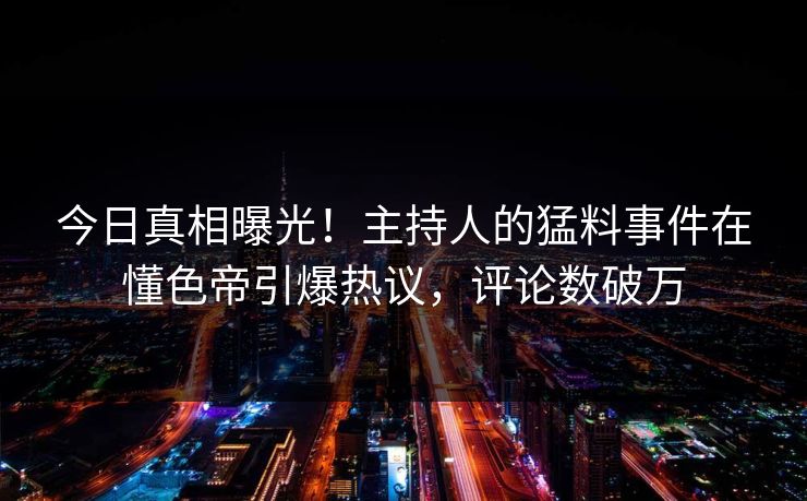 今日真相曝光！主持人的猛料事件在懂色帝引爆热议，评论数破万