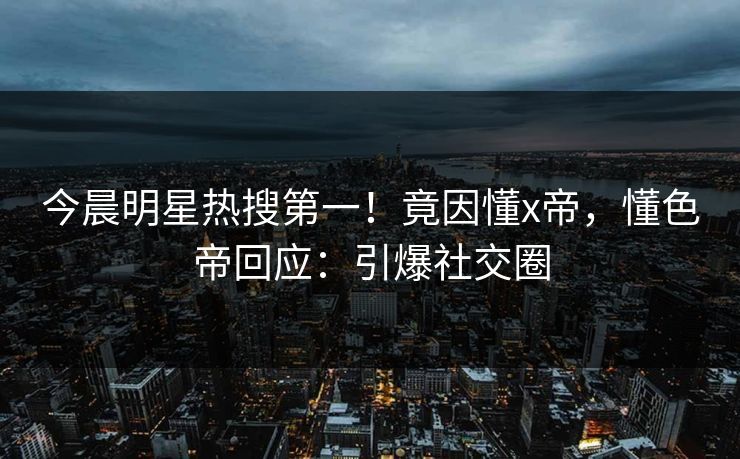今晨明星热搜第一！竟因懂x帝，懂色帝回应：引爆社交圈