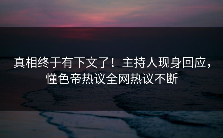真相终于有下文了！主持人现身回应，懂色帝热议全网热议不断