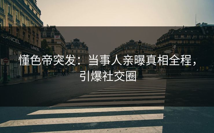 懂色帝突发：当事人亲曝真相全程，引爆社交圈