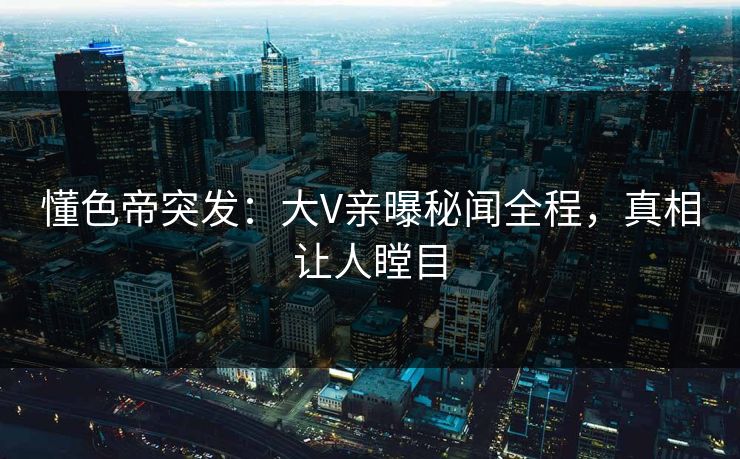 懂色帝突发：大V亲曝秘闻全程，真相让人瞠目