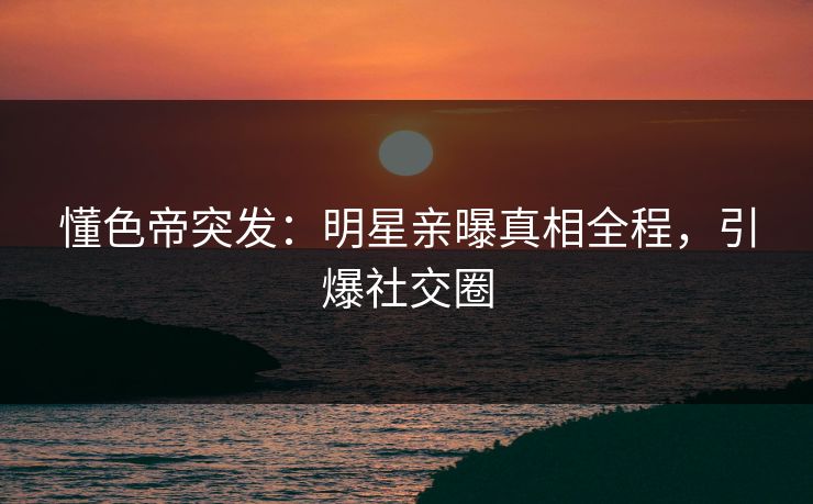 懂色帝突发：明星亲曝真相全程，引爆社交圈