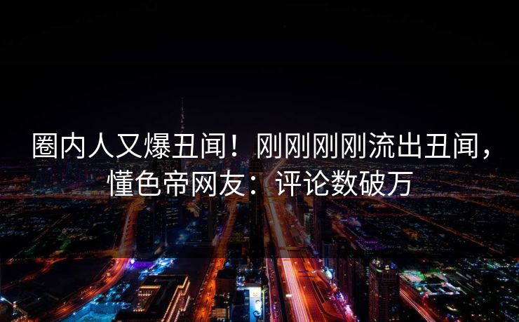 圈内人又爆丑闻!刚刚刚刚流出丑闻,懂色帝网友:评论数破万 圈内人又爆丑闻!刚刚刚刚流出丑闻,懂色帝网友:评论数破万