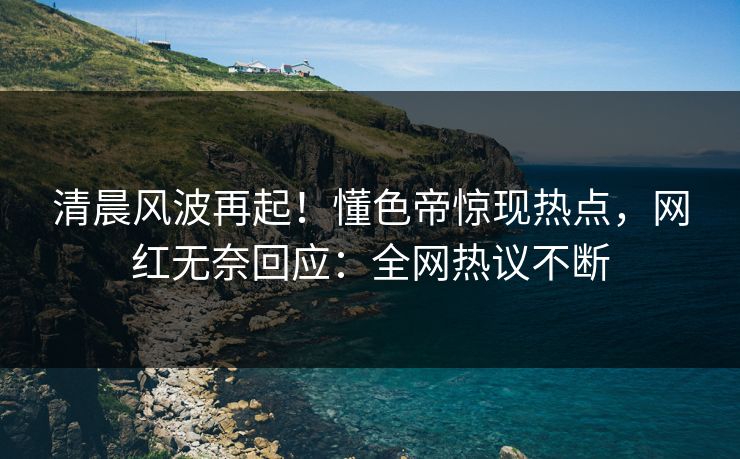 清晨风波再起！懂色帝惊现热点，网红无奈回应：全网热议不断