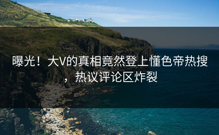 曝光！大V的真相竟然登上懂色帝热搜，热议评论区炸裂
