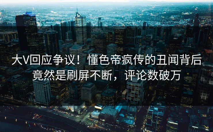 大V回应争议！懂色帝疯传的丑闻背后竟然是刷屏不断，评论数破万