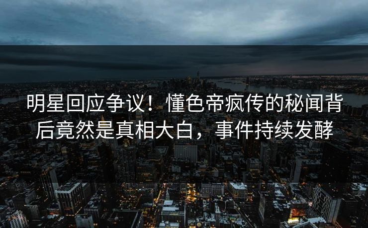 明星回应争议！懂色帝疯传的秘闻背后竟然是真相大白，事件持续发酵
