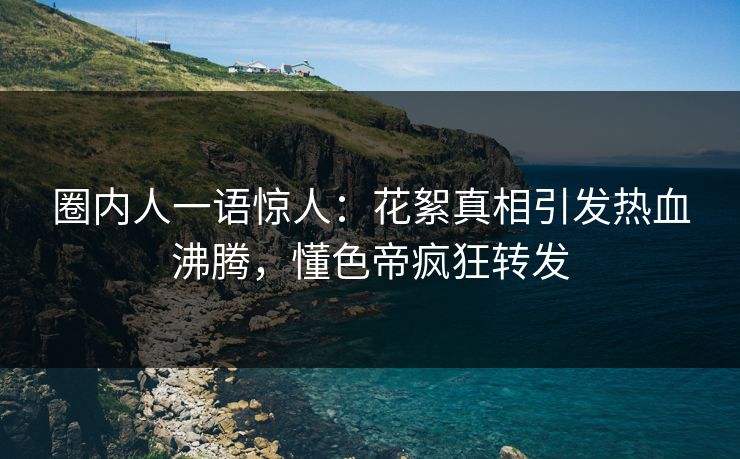 圈内人一语惊人：花絮真相引发热血沸腾，懂色帝疯狂转发