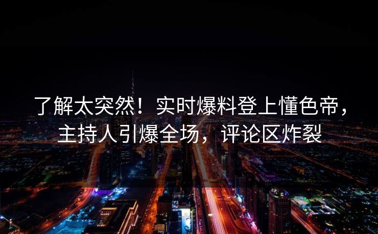 了解太突然！实时爆料登上懂色帝，主持人引爆全场，评论区炸裂