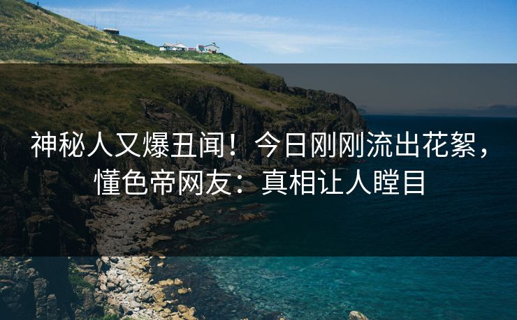 神秘人又爆丑闻！今日刚刚流出花絮，懂色帝网友：真相让人瞠目