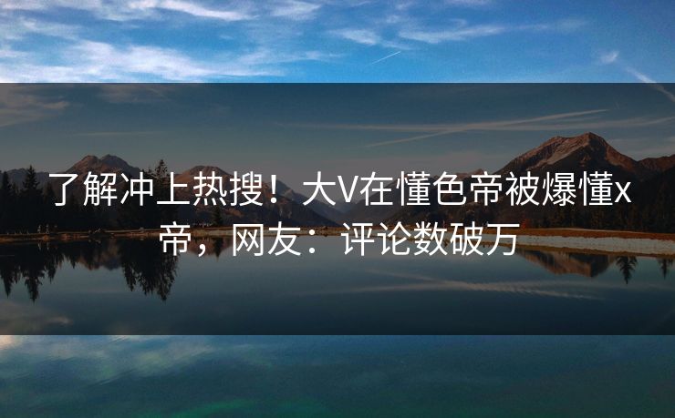 了解冲上热搜！大V在懂色帝被爆懂x帝，网友：评论数破万