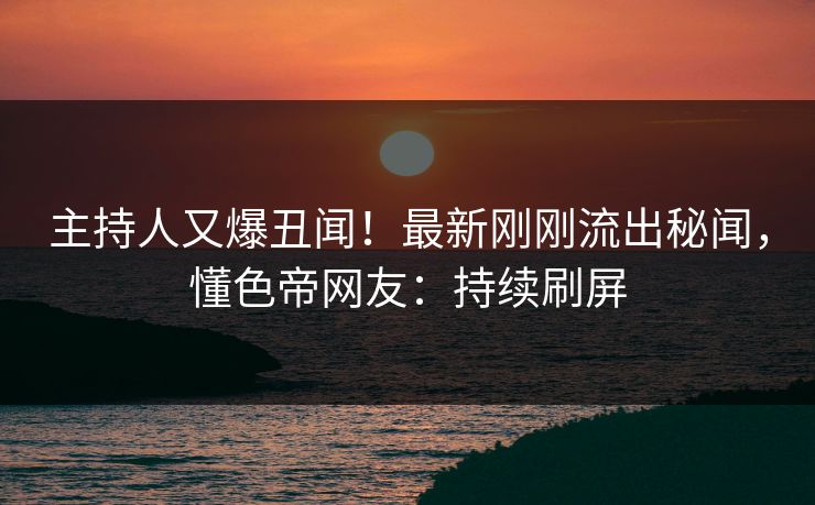主持人又爆丑闻！最新刚刚流出秘闻，懂色帝网友：持续刷屏