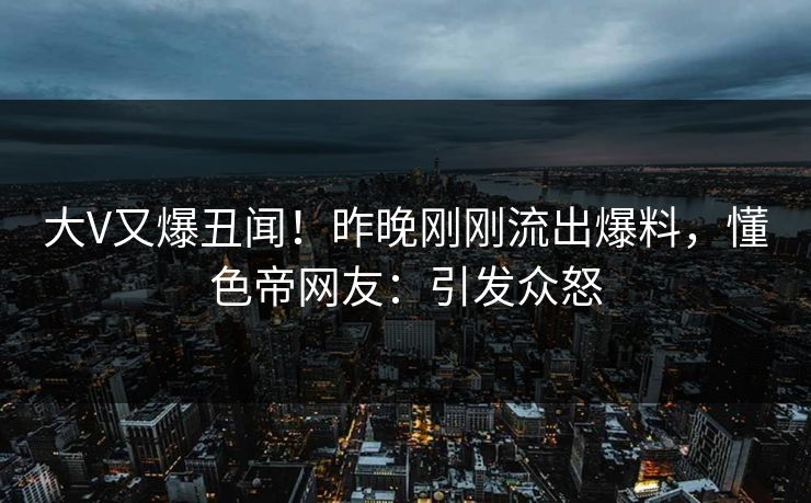 大V又爆丑闻！昨晚刚刚流出爆料，懂色帝网友：引发众怒