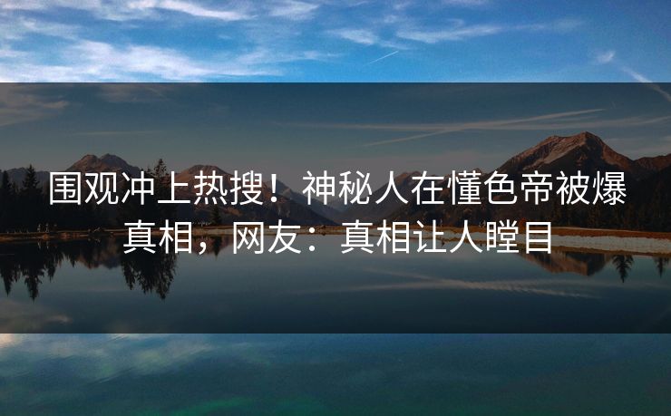 围观冲上热搜！神秘人在懂色帝被爆真相，网友：真相让人瞠目