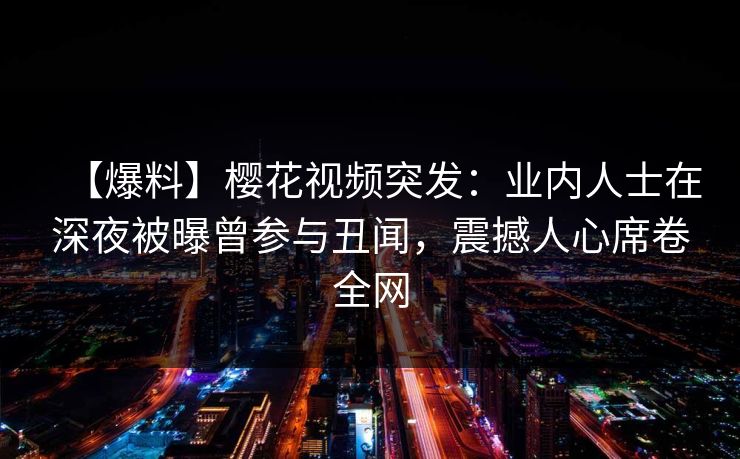 【爆料】樱花视频突发：业内人士在深夜被曝曾参与丑闻，震撼人心席卷全网