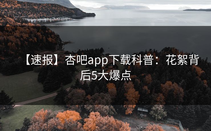【速报】杏吧app下载科普：花絮背后5大爆点