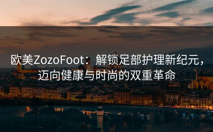 欧美ZozoFoot:解锁足部护理新纪元,迈向健康与时尚的双重革命 欧美ZozoFoot:解锁足部护理新纪元,迈向健康与时尚的双重革命