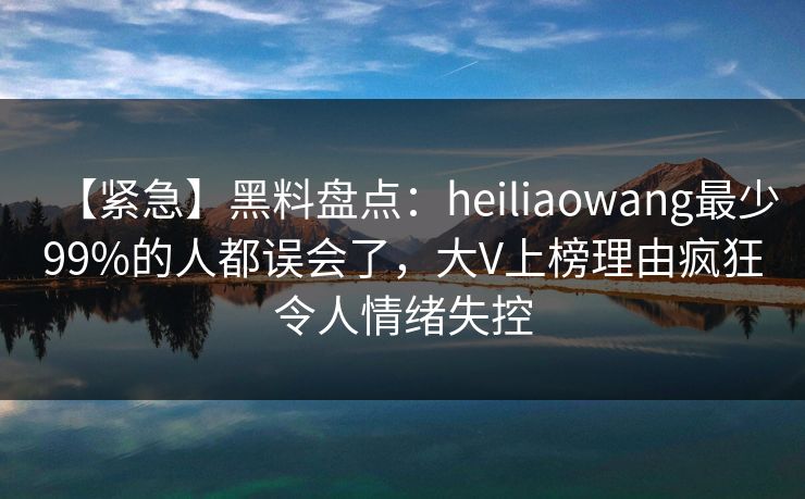 【紧急】黑料盘点：heiliaowang最少99%的人都误会了，大V上榜理由疯狂令人情绪失控