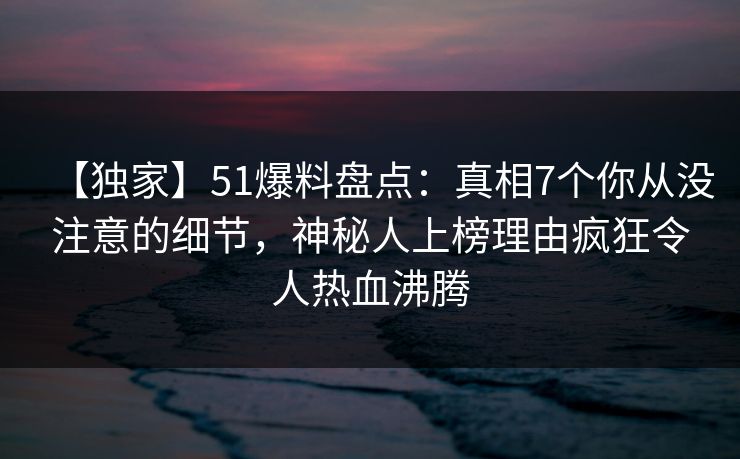 【独家】51爆料盘点：真相7个你从没注意的细节，神秘人上榜理由疯狂令人热血沸腾
