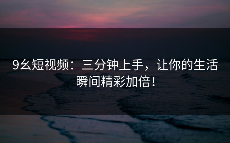 9幺短视频：三分钟上手，让你的生活瞬间精彩加倍！